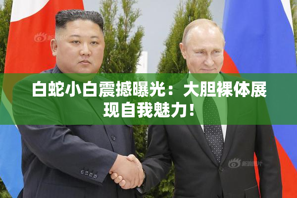 白蛇小白震撼曝光：大胆裸体展现自我魅力！