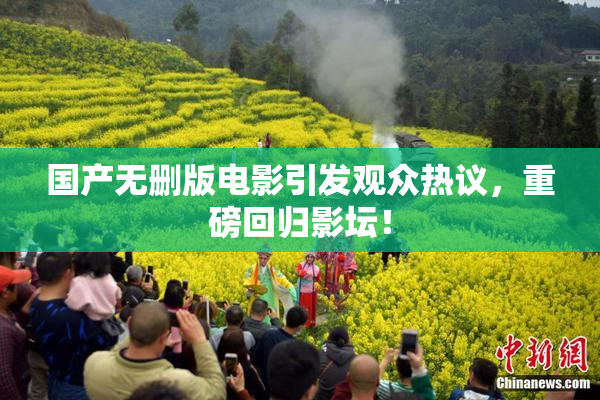 国产无删版电影引发观众热议，重磅回归影坛！