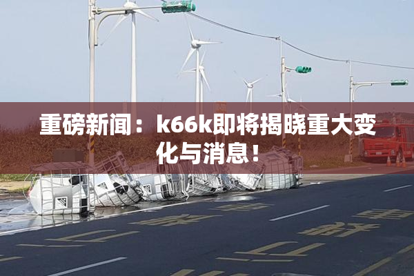重磅新闻：k66k即将揭晓重大变化与消息！