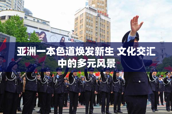 亚洲一本色道焕发新生 文化交汇中的多元风景