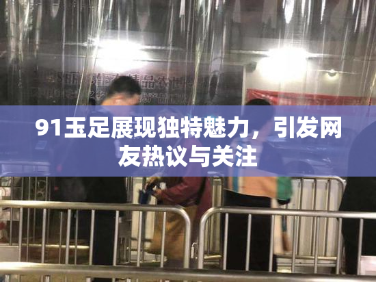 91玉足展现独特魅力，引发网友热议与关注