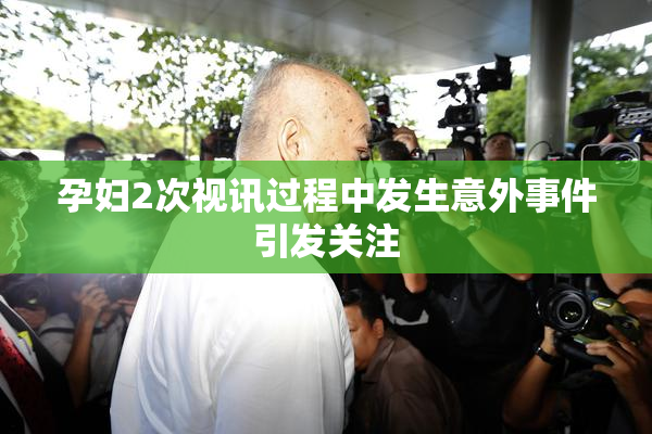 孕妇2次视讯过程中发生意外事件引发关注