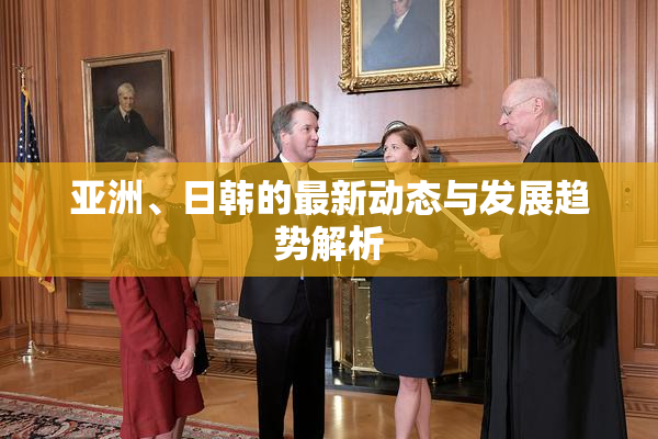 亚洲、日韩的最新动态与发展趋势解析