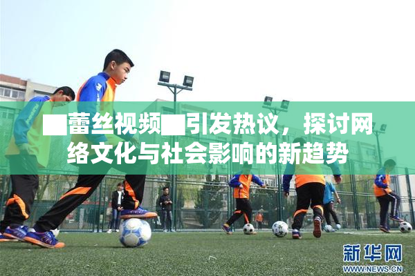 ▇蕾丝视频▇引发热议，探讨网络文化与社会影响的新趋势
