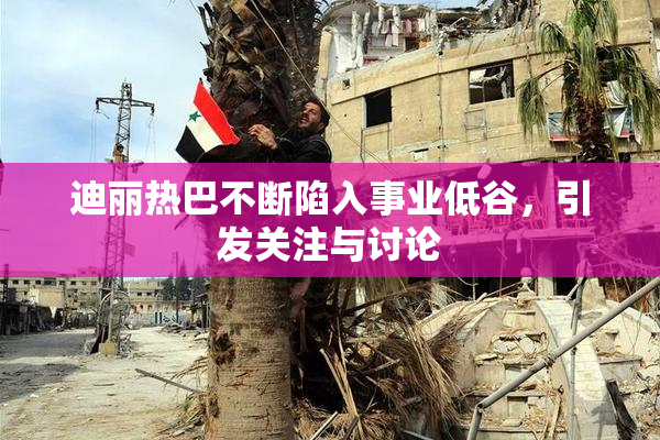 迪丽热巴不断陷入事业低谷，引发关注与讨论