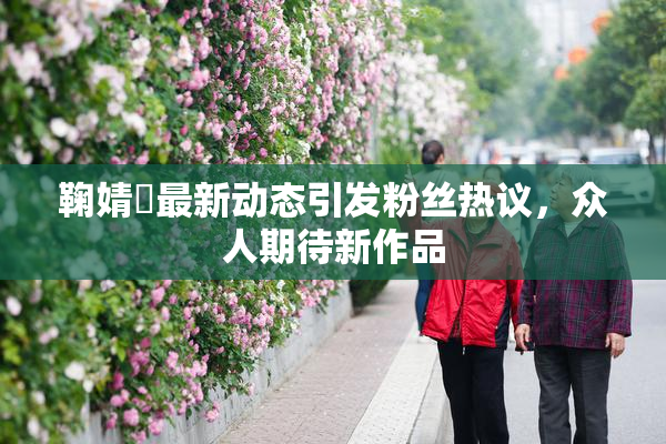鞠婧祎最新动态引发粉丝热议，众人期待新作品