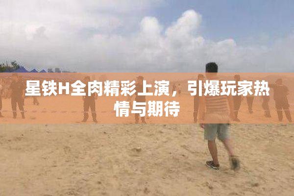 星铁H全肉精彩上演，引爆玩家热情与期待