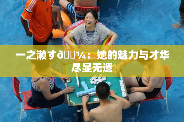 一之濑す🌼：她的魅力与才华尽显无遗
