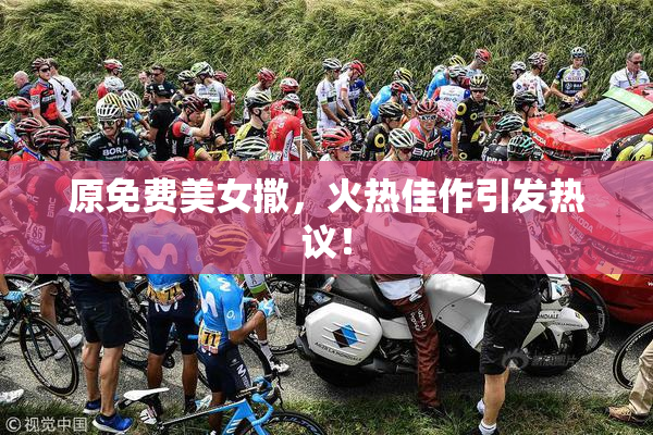 原免费美女撒，火热佳作引发热议！