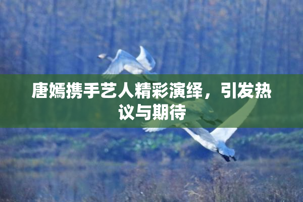 唐嫣携手艺人精彩演绎，引发热议与期待