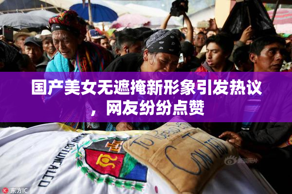 国产美女无遮掩新形象引发热议，网友纷纷点赞