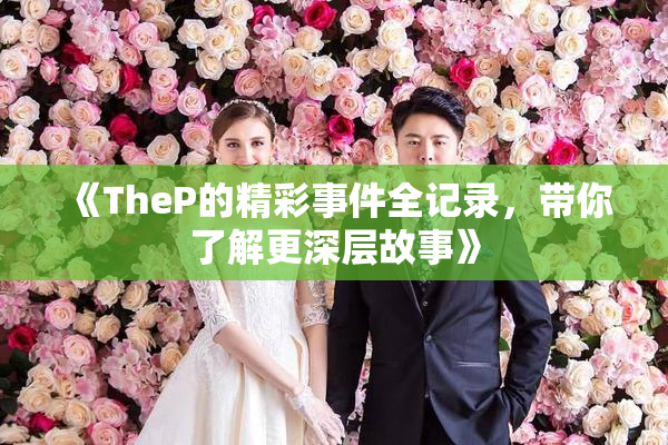 《TheP的精彩事件全记录，带你了解更深层故事》