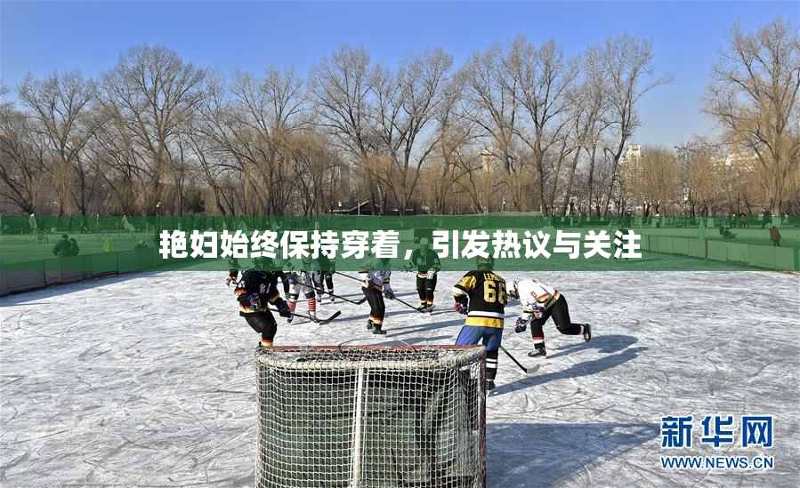 艳妇始终保持穿着，引发热议与关注