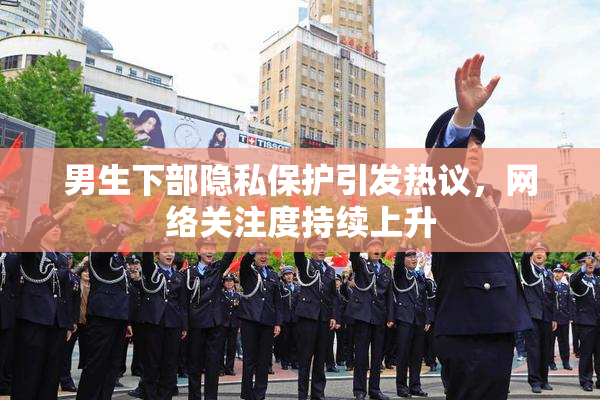 男生下部隐私保护引发热议，网络关注度持续上升