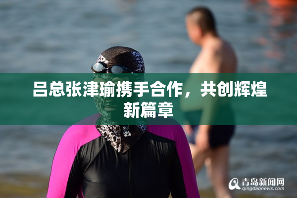 吕总张津瑜携手合作，共创辉煌新篇章
