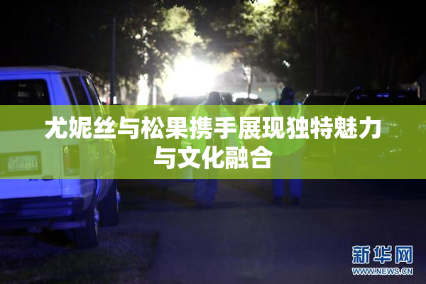 尤妮丝与松果携手展现独特魅力与文化融合