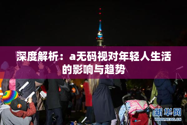 深度解析：a无码视对年轻人生活的影响与趋势