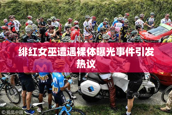 绯红女巫遭遇裸体曝光事件引发热议