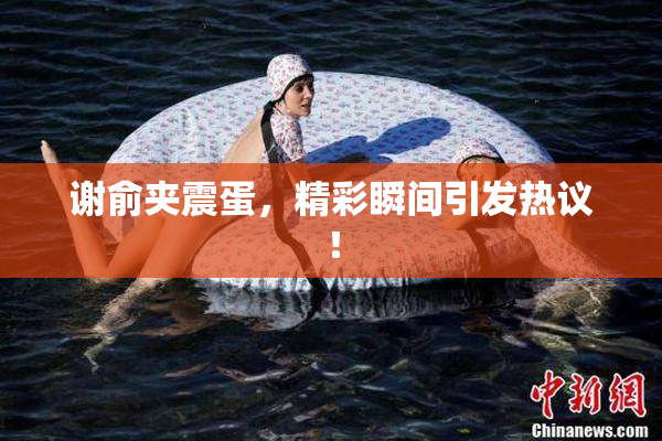 谢俞夹震蛋，精彩瞬间引发热议！