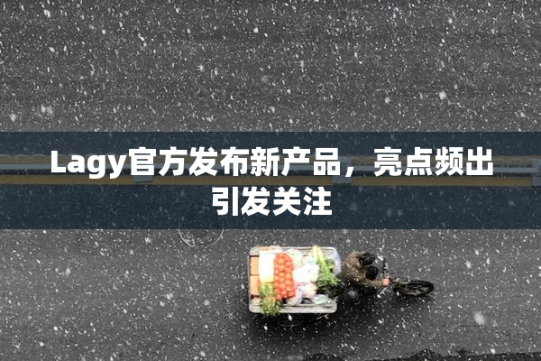 Lagy官方发布新产品，亮点频出引发关注