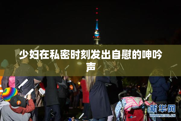 少妇在私密时刻发出自慰的呻吟声
