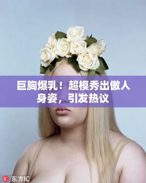 巨胸爆乳！超模秀出傲人身姿，引发热议