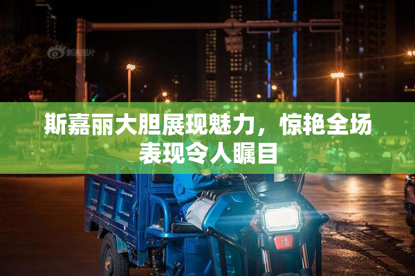 斯嘉丽大胆展现魅力，惊艳全场表现令人瞩目