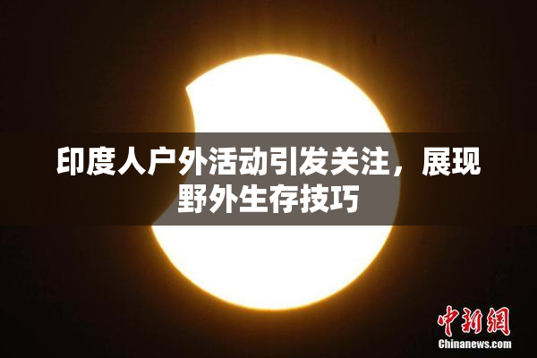 印度人户外活动引发关注，展现野外生存技巧