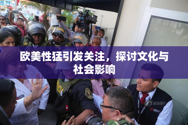 欧美性猛引发关注，探讨文化与社会影响