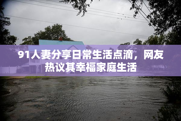 91人妻分享日常生活点滴，网友热议其幸福家庭生活
