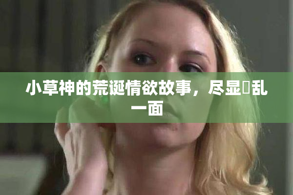 小草神的荒诞情欲故事，尽显婬乱一面