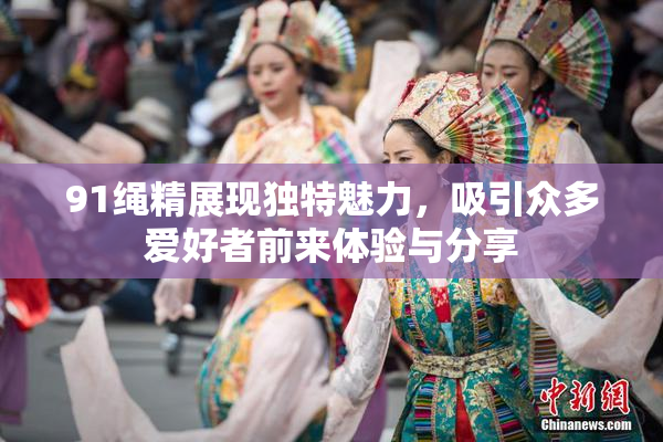 91绳精展现独特魅力，吸引众多爱好者前来体验与分享