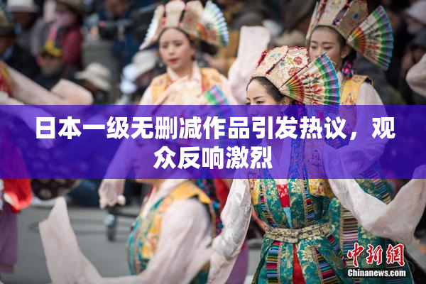 日本一级无删减作品引发热议，观众反响激烈
