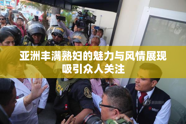 亚洲丰满熟妇的魅力与风情展现吸引众人关注