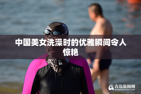 中国美女洗澡时的优雅瞬间令人惊艳