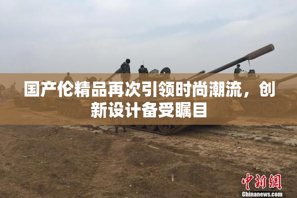 国产伦精品再次引领时尚潮流，创新设计备受瞩目