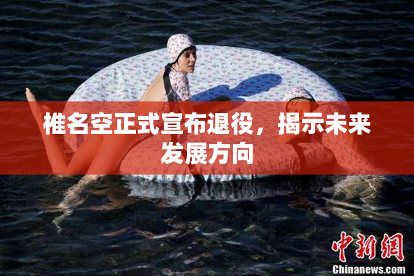 椎名空正式宣布退役，揭示未来发展方向