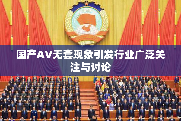 国产AV无套现象引发行业广泛关注与讨论