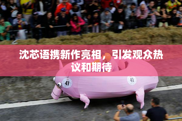 沈芯语携新作亮相，引发观众热议和期待