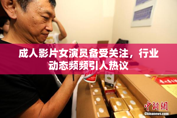 成人影片女演员备受关注，行业动态频频引人热议