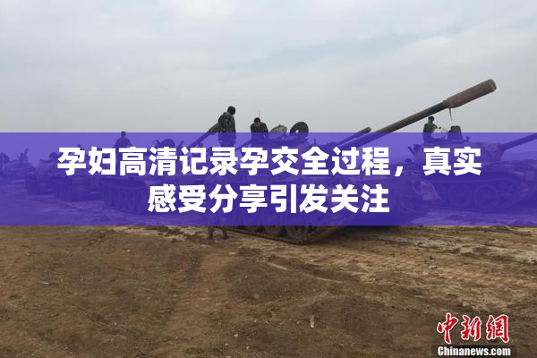 孕妇高清记录孕交全过程，真实感受分享引发关注
