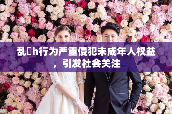 乱婬h行为严重侵犯未成年人权益，引发社会关注