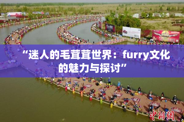 “迷人的毛茸茸世界：furry文化的魅力与探讨”