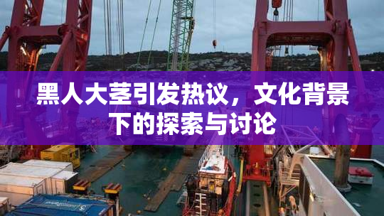 黑人大茎引发热议，文化背景下的探索与讨论