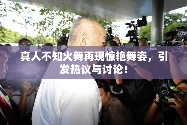 真人不知火舞再现惊艳舞姿，引发热议与讨论！
