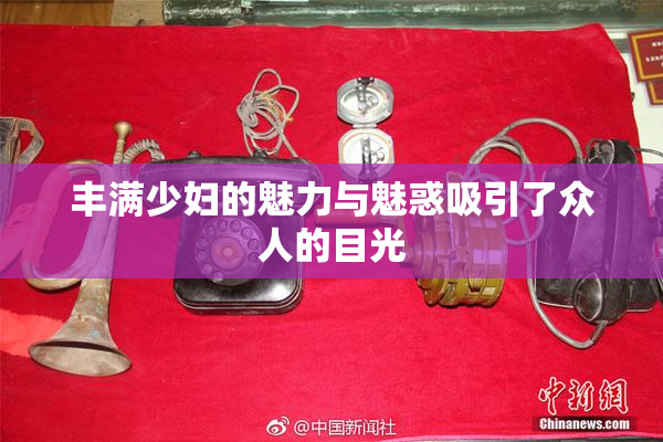 丰满少妇的魅力与魅惑吸引了众人的目光