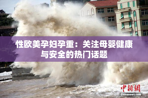 性欧美孕妇孕重：关注母婴健康与安全的热门话题