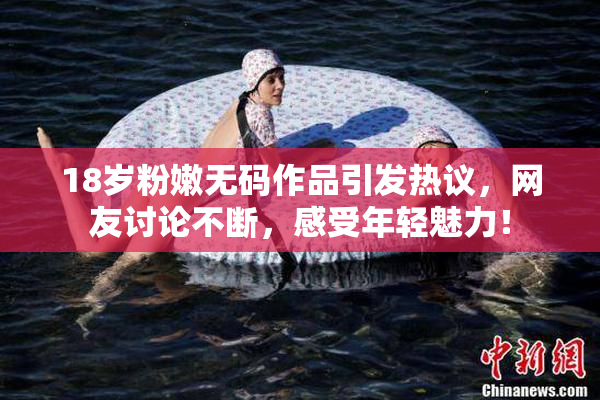 18岁粉嫩无码作品引发热议，网友讨论不断，感受年轻魅力！
