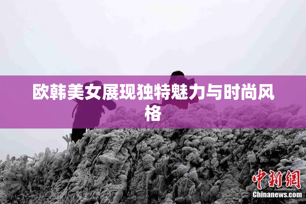 欧韩美女展现独特魅力与时尚风格