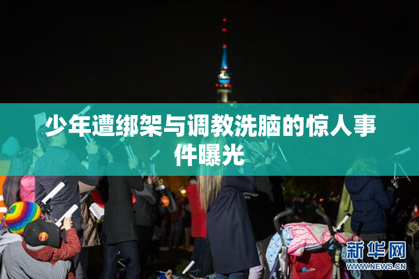 少年遭绑架与调教洗脑的惊人事件曝光